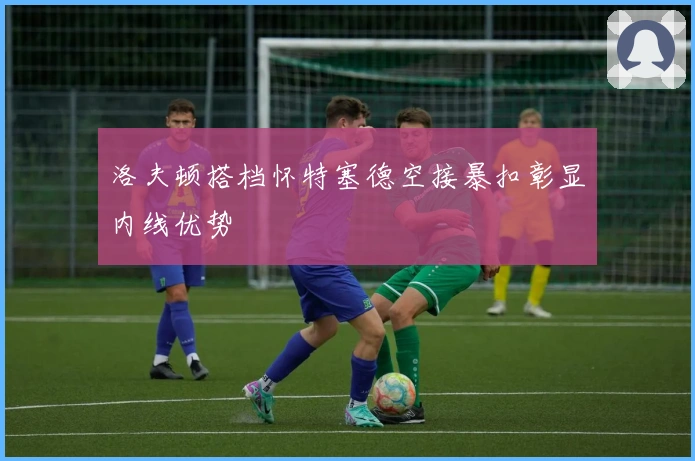 洛夫顿搭档怀特塞德空接暴扣彰显内线优势