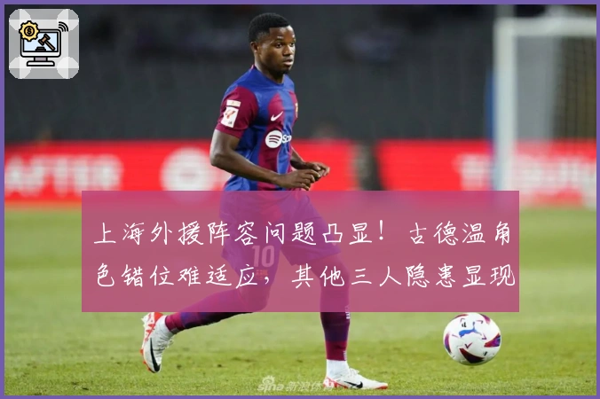 上海外援阵容问题凸显！古德温角色错位难适应，其他三人隐患显现
