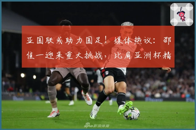 亚国联或助力国足！媒体热议：邵佳一迎来重大挑战，比肩亚洲杯精彩