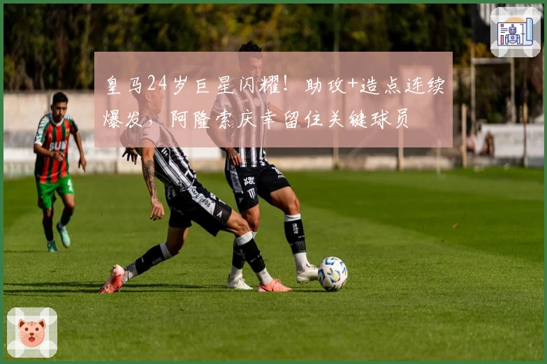 皇马24岁巨星闪耀！助攻+造点连续爆发，阿隆索庆幸留住关键球员