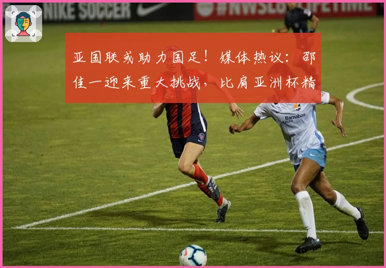 亚国联或助力国足！媒体热议：邵佳一迎来重大挑战，比肩亚洲杯精彩