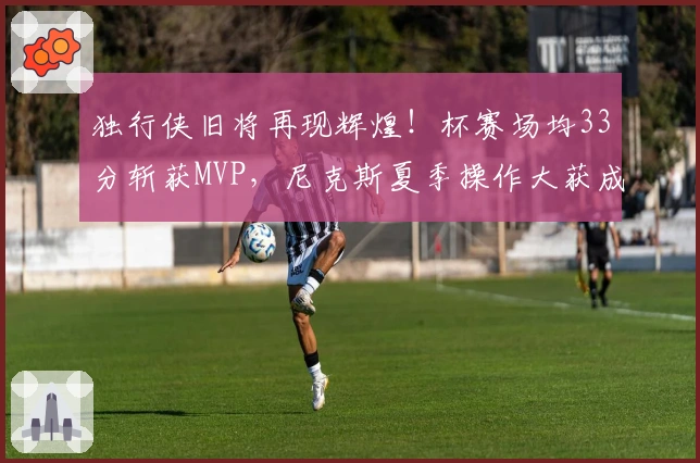 独行侠旧将再现辉煌！杯赛场均33分斩获MVP，尼克斯夏季操作大获成功