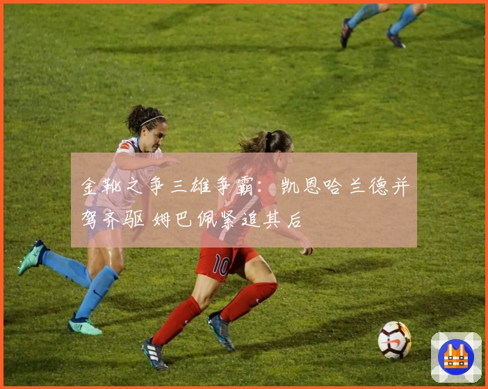 金靴之争三雄争霸：凯恩哈兰德并驾齐驱 姆巴佩紧追其后