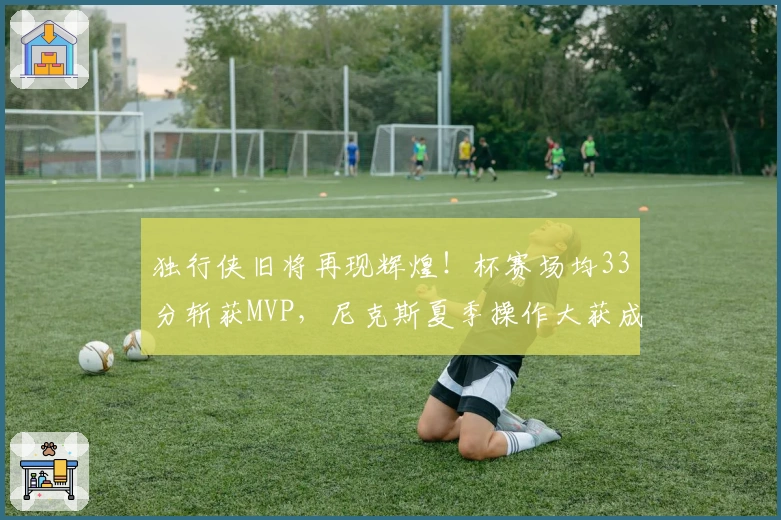 独行侠旧将再现辉煌！杯赛场均33分斩获MVP，尼克斯夏季操作大获成功