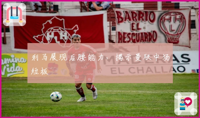 利马展现后腰能力，揭示曼联中场短板