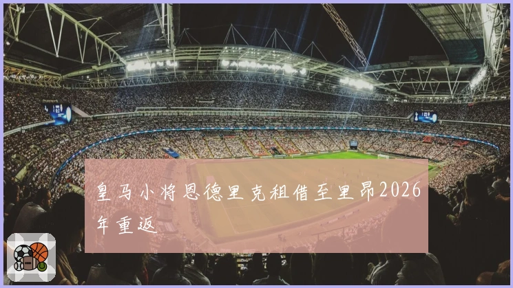 皇马小将恩德里克租借至里昂2026年重返